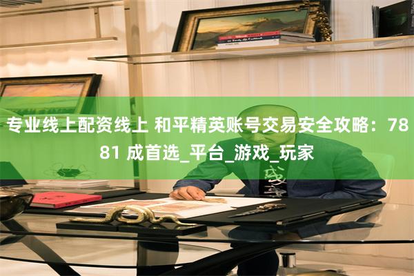 专业线上配资线上 和平精英账号交易安全攻略：7881 成首选_平台_游戏_玩家