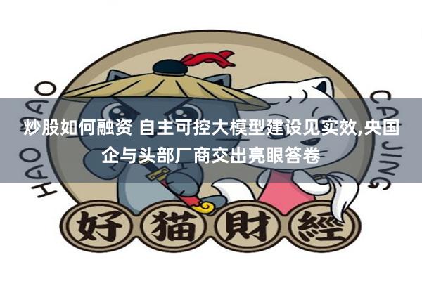 炒股如何融资 自主可控大模型建设见实效,央国企与头部厂商交出亮眼答卷
