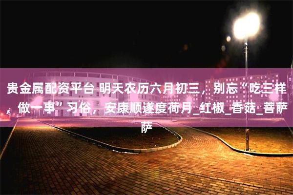 贵金属配资平台 明天农历六月初三，别忘“吃三样，做一事”习俗，安康顺遂度荷月_红椒_香菇_菩萨