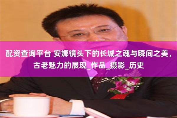 配资查询平台 安娜镜头下的长城之魂与瞬间之美，古老魅力的展现_作品_摄影_历史