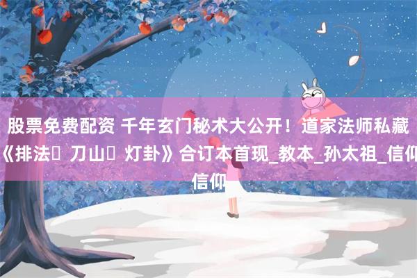 股票免费配资 千年玄门秘术大公开！道家法师私藏《排法・刀山・灯卦》合订本首现_教本_孙太祖_信仰