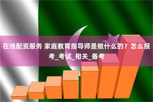 在线配资服务 家庭教育指导师是做什么的？怎么报考_考试_相关_备考