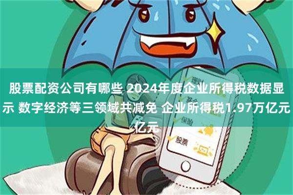 股票配资公司有哪些 2024年度企业所得税数据显示 数字经济等三领域共减免 企业所得税1.97万亿元