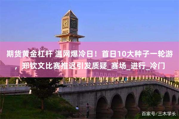 期货黄金杠杆 温网爆冷日！首日10大种子一轮游，郑钦文比赛推迟引发质疑_赛场_进行_冷门