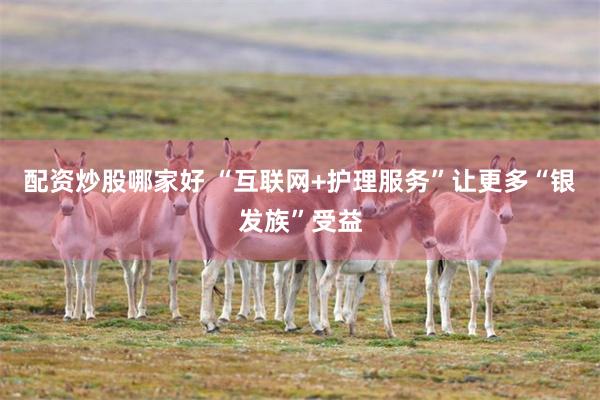 配资炒股哪家好 “互联网+护理服务”让更多“银发族”受益