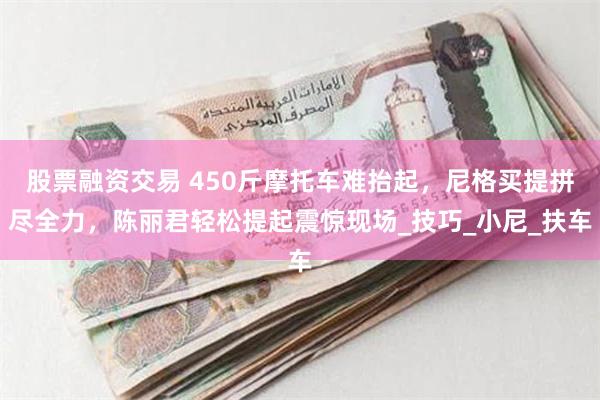 股票融资交易 450斤摩托车难抬起，尼格买提拼尽全力，陈丽君轻松提起震惊现场_技巧_小尼_扶车