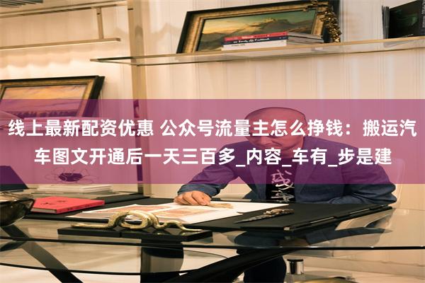 线上最新配资优惠 公众号流量主怎么挣钱：搬运汽车图文开通后一天三百多_内容_车有_步是建