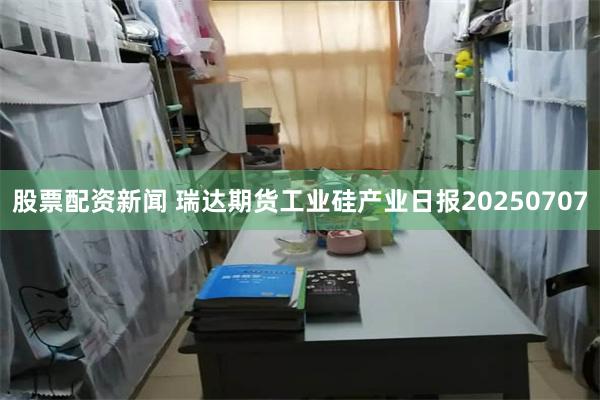股票配资新闻 瑞达期货工业硅产业日报20250707