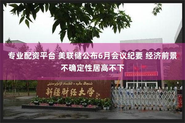 专业配资平台 美联储公布6月会议纪要 经济前景不确定性居高不下