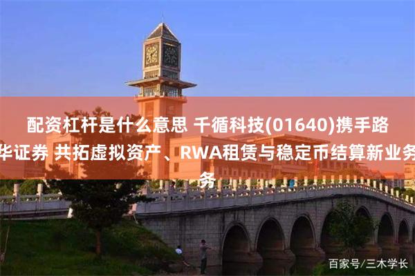 配资杠杆是什么意思 千循科技(01640)携手路华证券 共拓虚拟资产、RWA租赁与稳定币结算新业务