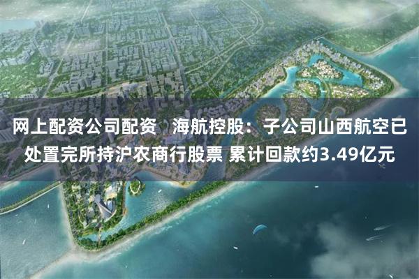 网上配资公司配资   海航控股：子公司山西航空已处置完所持沪农商行股票 累计回款约3.49亿元