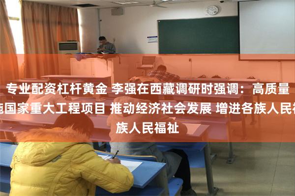 专业配资杠杆黄金 李强在西藏调研时强调：高质量实施国家重大工程项目 推动经济社会发展 增进各族人民福祉