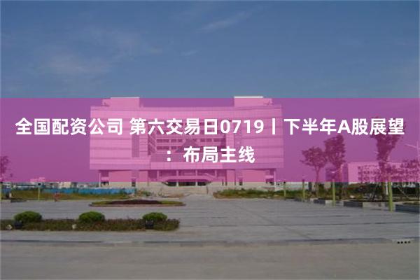 全国配资公司 第六交易日0719丨下半年A股展望：布局主线