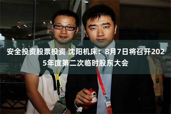 安全投资股票投资 沈阳机床：8月7日将召开2025年度第二次临时股东大会