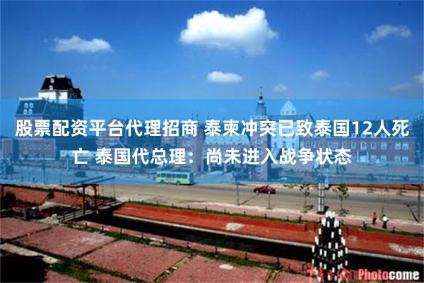 股票配资平台代理招商 泰柬冲突已致泰国12人死亡 泰国代总理：尚未进入战争状态