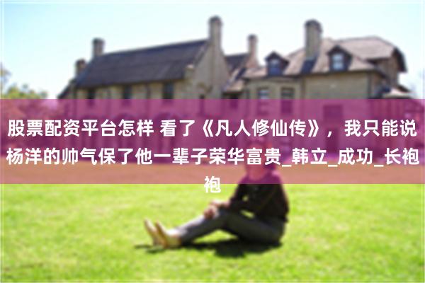 股票配资平台怎样 看了《凡人修仙传》，我只能说杨洋的帅气保了他一辈子荣华富贵_韩立_成功_长袍