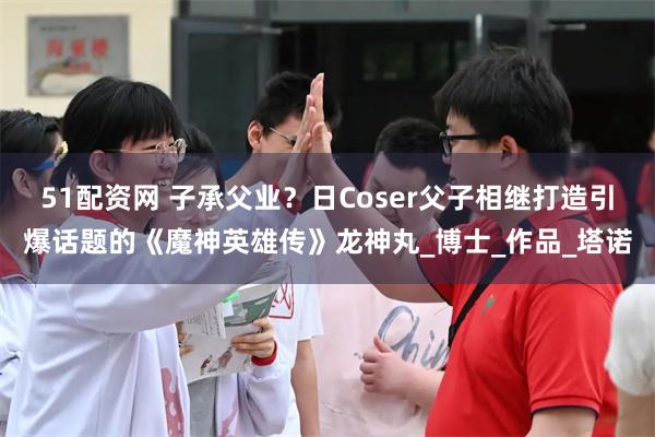 51配资网 子承父业？日Coser父子相继打造引爆话题的《魔神英雄传》龙神丸_博士_作品_塔诺