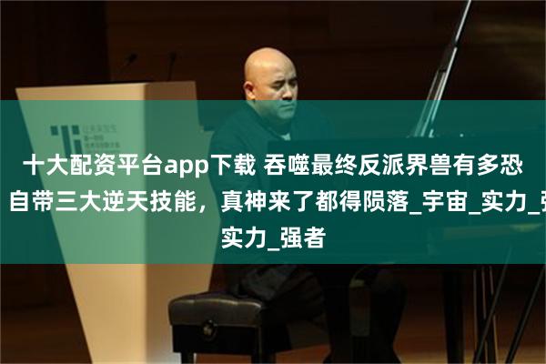 十大配资平台app下载 吞噬最终反派界兽有多恐怖，自带三大逆天技能，真神来了都得陨落_宇宙_实力_强者