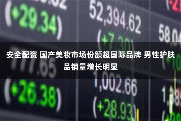 安全配资 国产美妆市场份额超国际品牌 男性护肤品销量增长明显