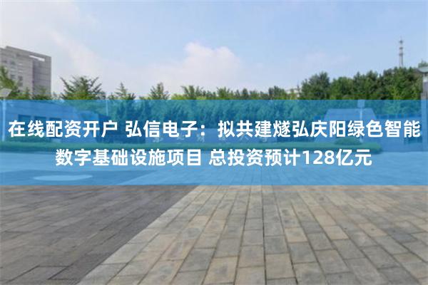 在线配资开户 弘信电子：拟共建燧弘庆阳绿色智能数字基础设施项目 总投资预计128亿元