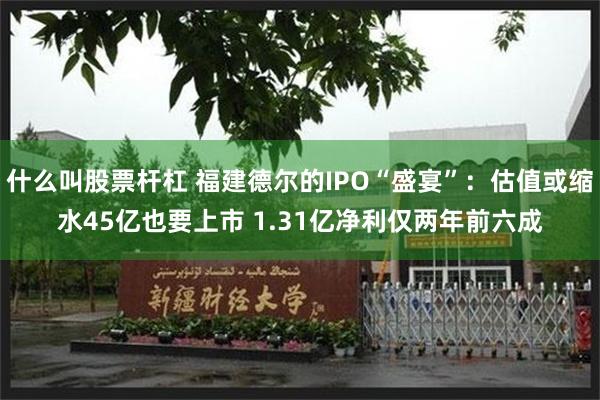 什么叫股票杆杠 福建德尔的IPO“盛宴”：估值或缩水45亿也要上市 1.31亿净利仅两年前六成