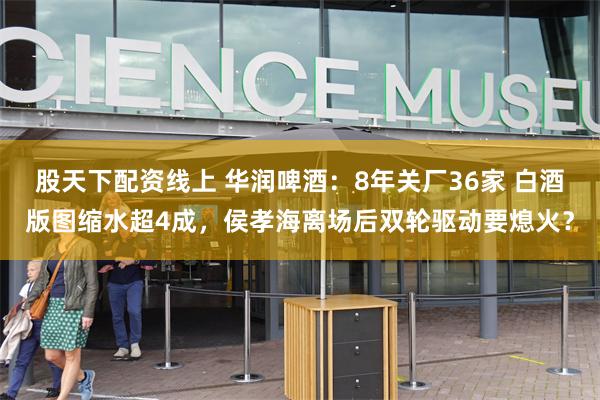 股天下配资线上 华润啤酒：8年关厂36家 白酒版图缩水超4成，侯孝海离场后双轮驱动要熄火？
