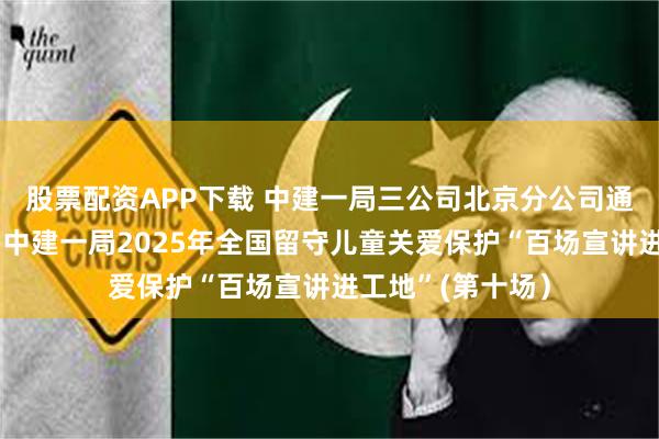 股票配资APP下载 中建一局三公司北京分公司通州旧改项目举办中建一局2025年全国留守儿童关爱保护“百场宣讲进工地”(第十场）