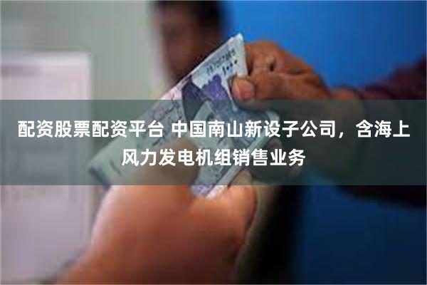配资股票配资平台 中国南山新设子公司，含海上风力发电机组销售业务