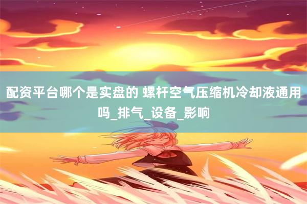 配资平台哪个是实盘的 螺杆空气压缩机冷却液通用吗_排气_设备_影响