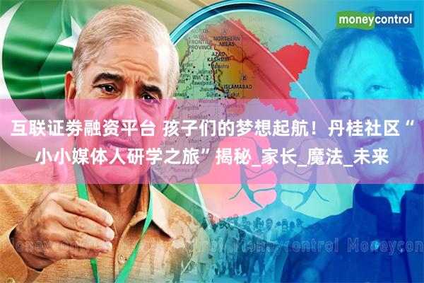 互联证劵融资平台 孩子们的梦想起航！丹桂社区“小小媒体人研学之旅”揭秘_家长_魔法_未来