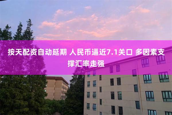 按天配资自动延期 人民币逼近7.1关口 多因素支撑汇率走强
