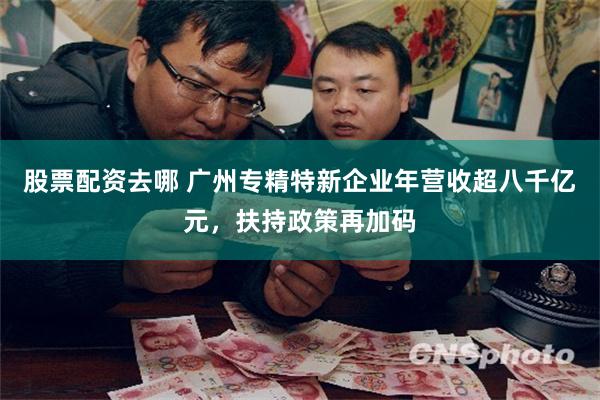 股票配资去哪 广州专精特新企业年营收超八千亿元，扶持政策再加码