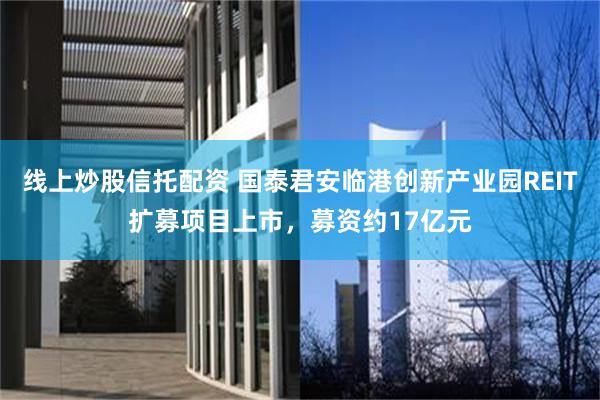 线上炒股信托配资 国泰君安临港创新产业园REIT扩募项目上市，募资约17亿元
