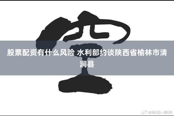 股票配资有什么风险 水利部约谈陕西省榆林市清涧县