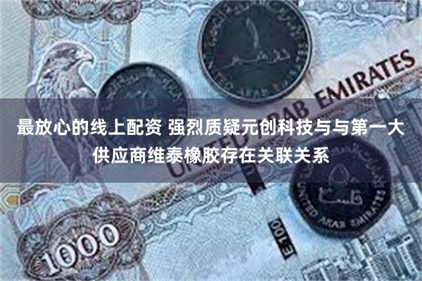 最放心的线上配资 强烈质疑元创科技与与第一大供应商维泰橡胶存在关联关系
