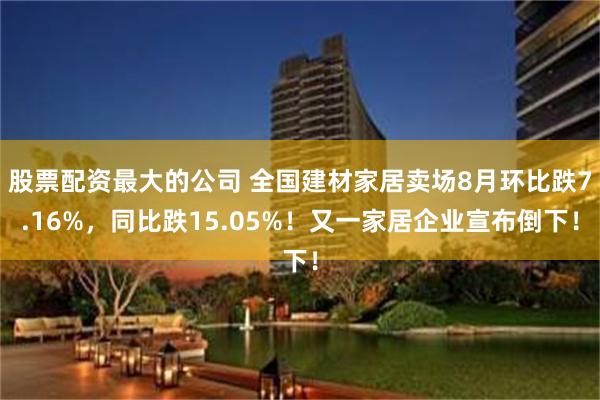 股票配资最大的公司 全国建材家居卖场8月环比跌7.16%，同比跌15.05%！又一家居企业宣布倒下！