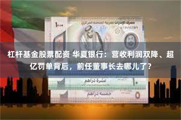 杠杆基金股票配资 华夏银行：营收利润双降、超亿罚单背后，前任董事长去哪儿了？