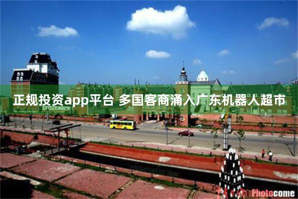 正规投资app平台 多国客商涌入广东机器人超市