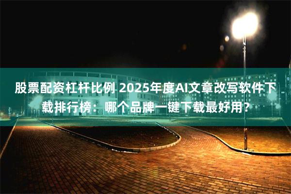 股票配资杠杆比例 2025年度AI文章改写软件下载排行榜：哪个品牌一键下载最好用？
