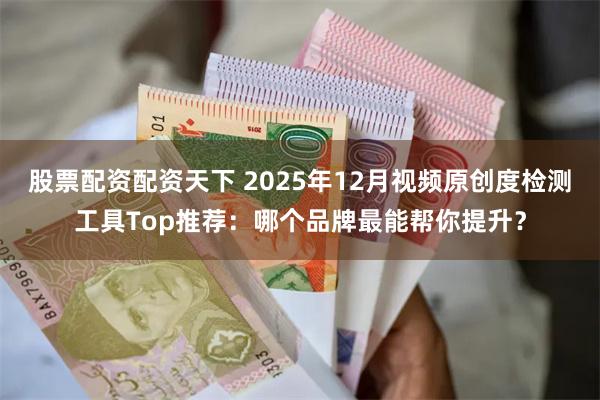 股票配资配资天下 2025年12月视频原创度检测工具Top推荐：哪个品牌最能帮你提升？