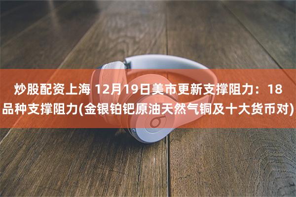 炒股配资上海 12月19日美市更新支撑阻力：18品种支撑阻力(金银铂钯原油天然气铜及十大货币对)